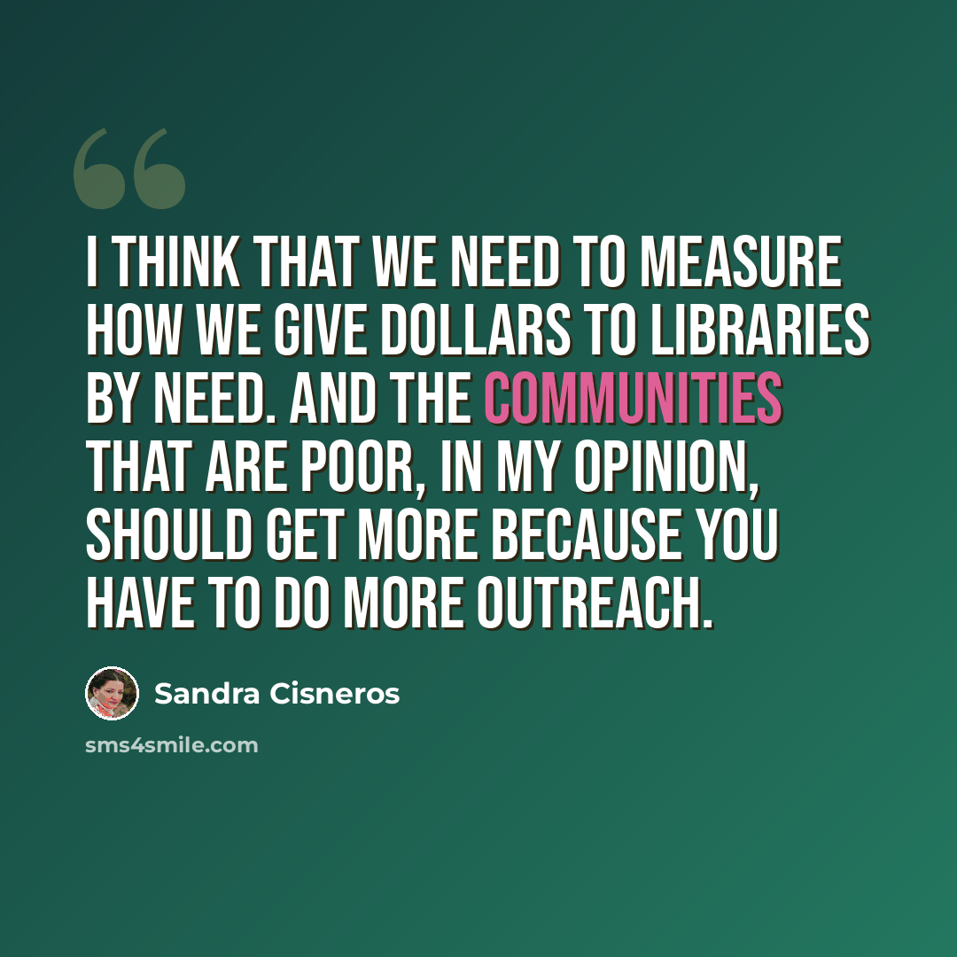 “I think that we need to measure how we give dollars to libraries by need. And the communities that are poor, in my opinion, should get more because you have to do more outreach.” quote by Sandra Cisneros