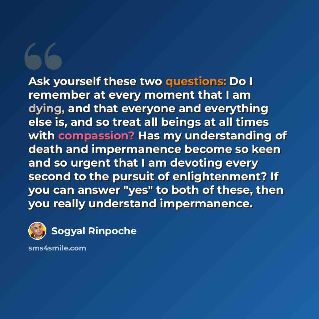 “Ask yourself these two questions: Do I remember at every moment that I am dying, and that everyone and everything else is, and so treat all beings at all times with compassion? Has my understanding of death and impermanence become so keen and so urgent that I am devoting every second to the…” quote by Sogyal Rinpoche