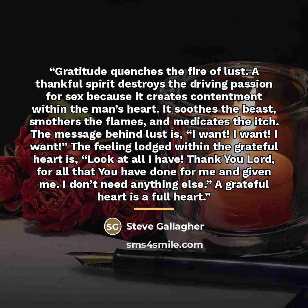 “Gratitude quenches the fire of lust. A thankful spirit destroys the driving passion for sex because it creates contentment within the man’s heart. It soothes the beast, smothers the flames, and medicates the itch. The message behind lust is, “I want! I want! I want!” The feeling lodged within the…” quote by Steve Gallagher