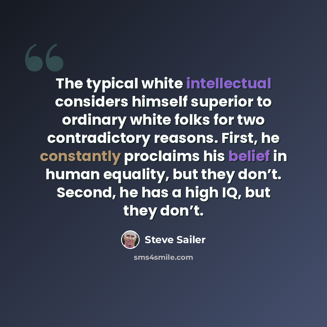 “The typical white intellectual considers himself superior to ordinary white folks for two contradictory reasons. First, he constantly proclaims his belief in human equality, but they don’t. Second, he has a high IQ, but they don’t.” quote by Steve Sailer
