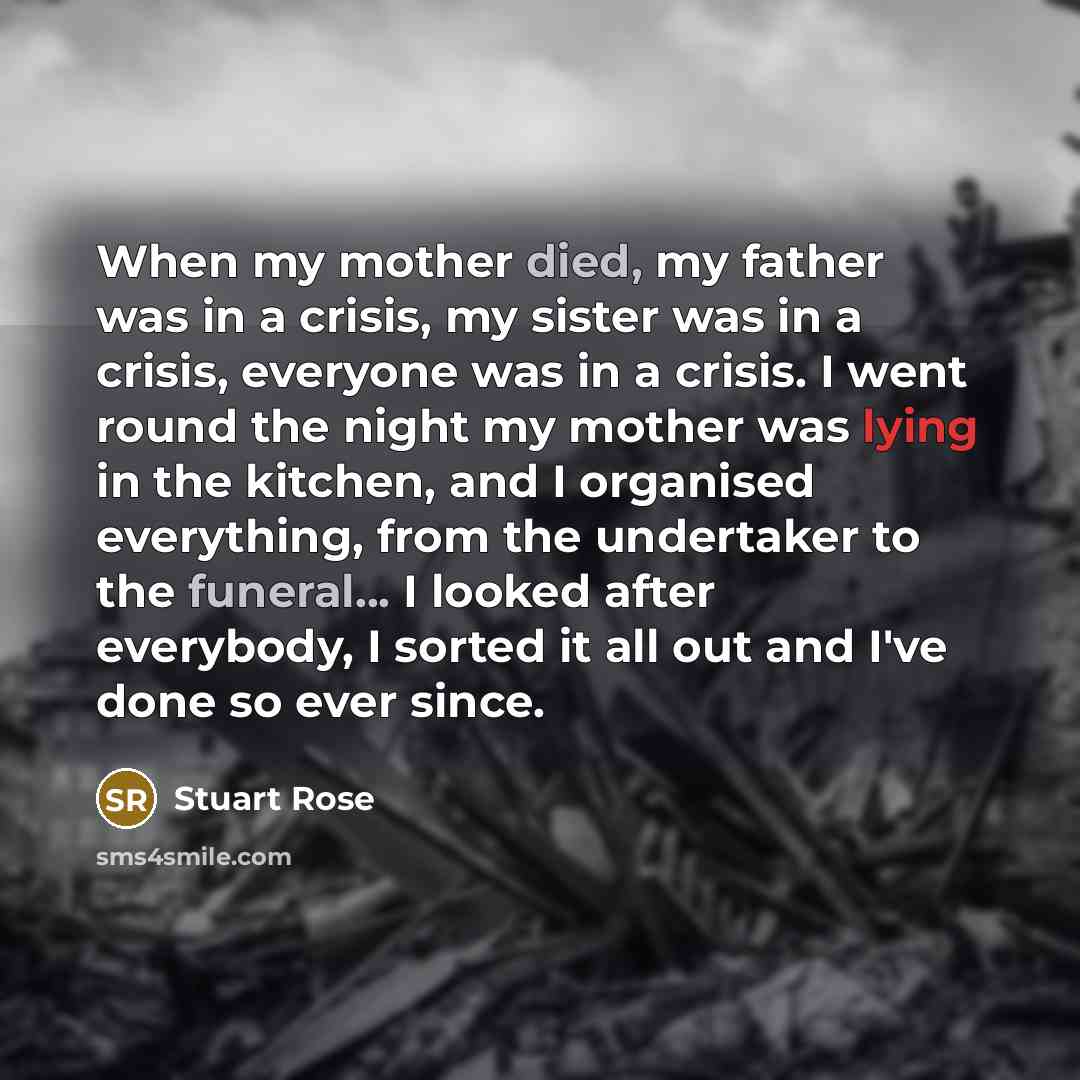 “When my mother died, my father was in a crisis, my sister was in a crisis, everyone was in a crisis. I went round the night my mother was lying in the kitchen, and I organised everything, from the undertaker to the funeral... I looked after everybody, I sorted it all out and I've done so ever since.” quote by Stuart Rose