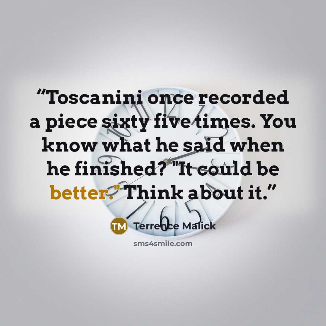 “Toscanini once recorded a piece sixty five times. You know what he said when he finished? "It could be better." Think about it.” quote by Terrence Malick