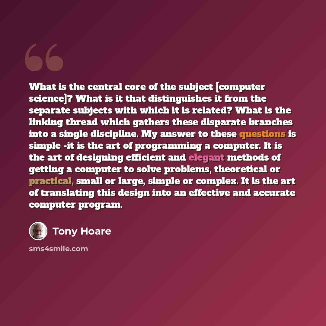 “What is the central core of the subject [computer science]? What is it that distinguishes it from the separate subjects with which it is related? What is the linking thread which gathers these disparate branches into a single discipline. My answer to these questions is simple -it is the art of…” quote by Tony Hoare