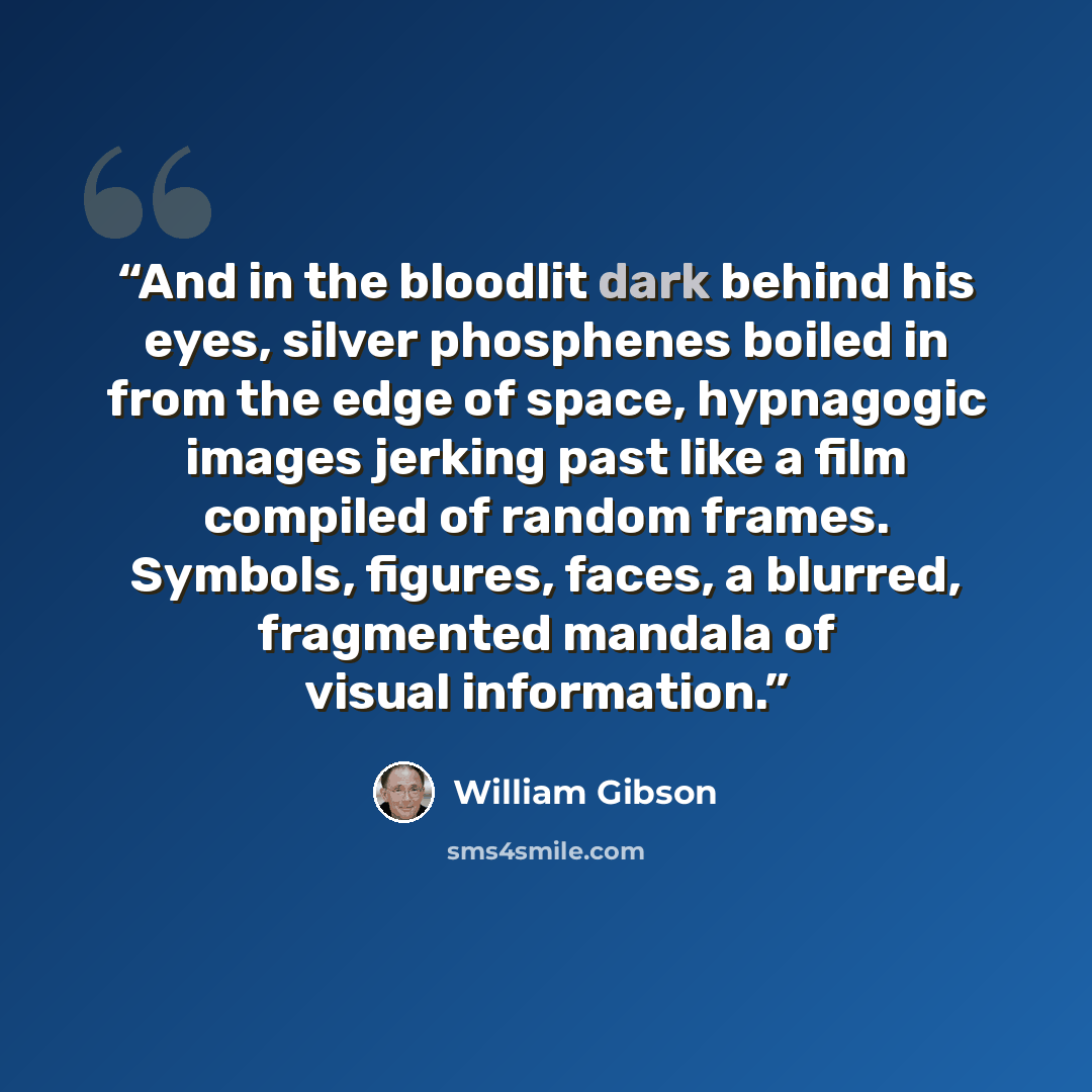 “And in the bloodlit dark behind his eyes, silver phosphenes boiled in from the edge of space, hypnagogic images jerking past like a film compiled of random frames. Symbols, figures, faces, a blurred, fragmented mandala of visual information.” quote by William Gibson