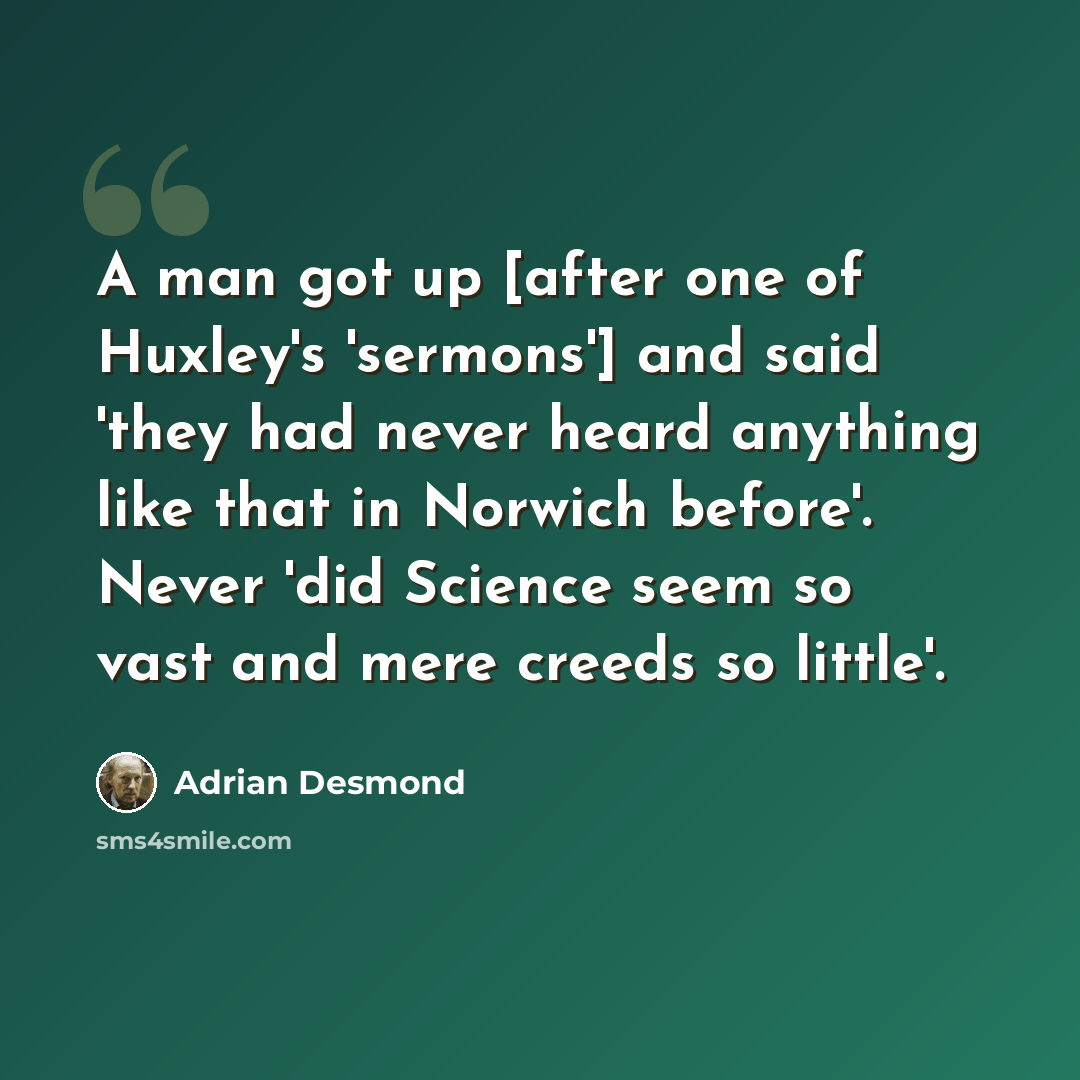 “A man got up [after one of Huxley's 'sermons'] and said 'they had never heard anything like that in Norwich before'. Never 'did Science seem so vast and mere creeds so little'.” quote by Adrian Desmond