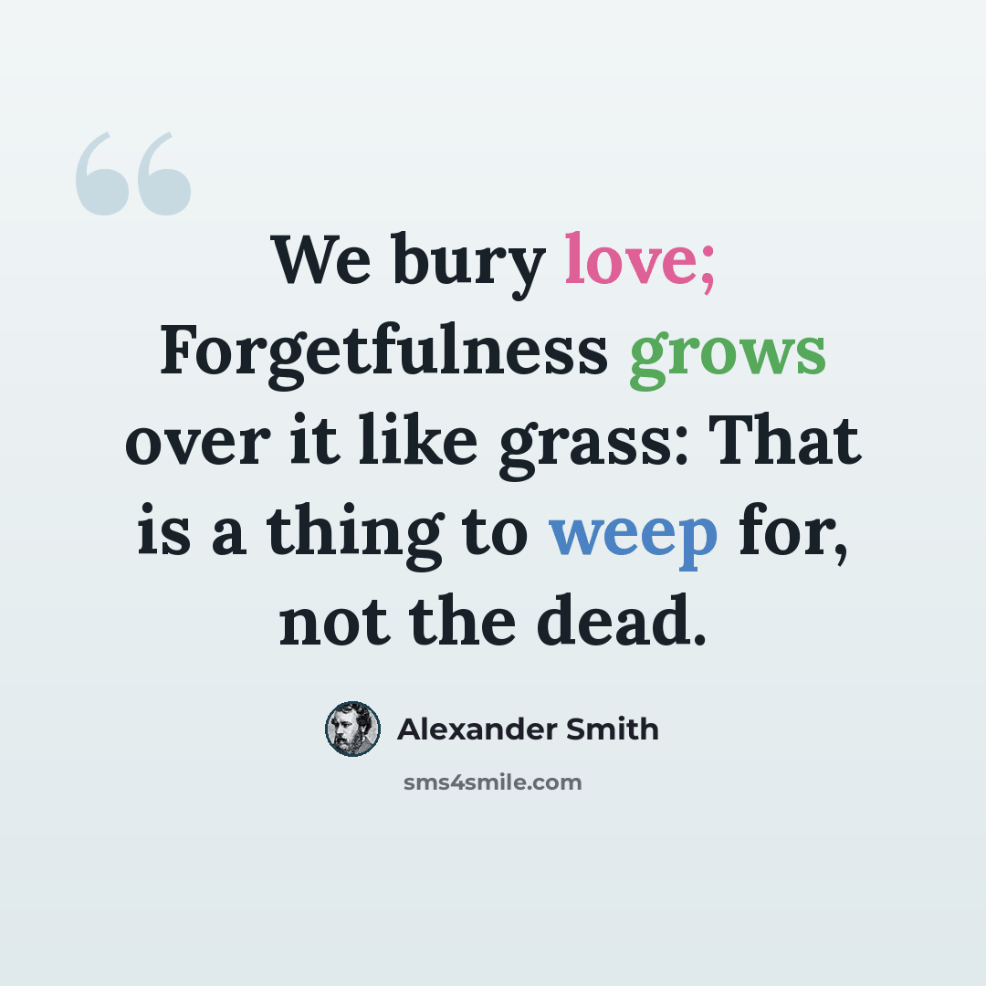 “We bury love; Forgetfulness grows over it like grass: That is a thing to weep for, not the dead.” quote by Alexander Smith