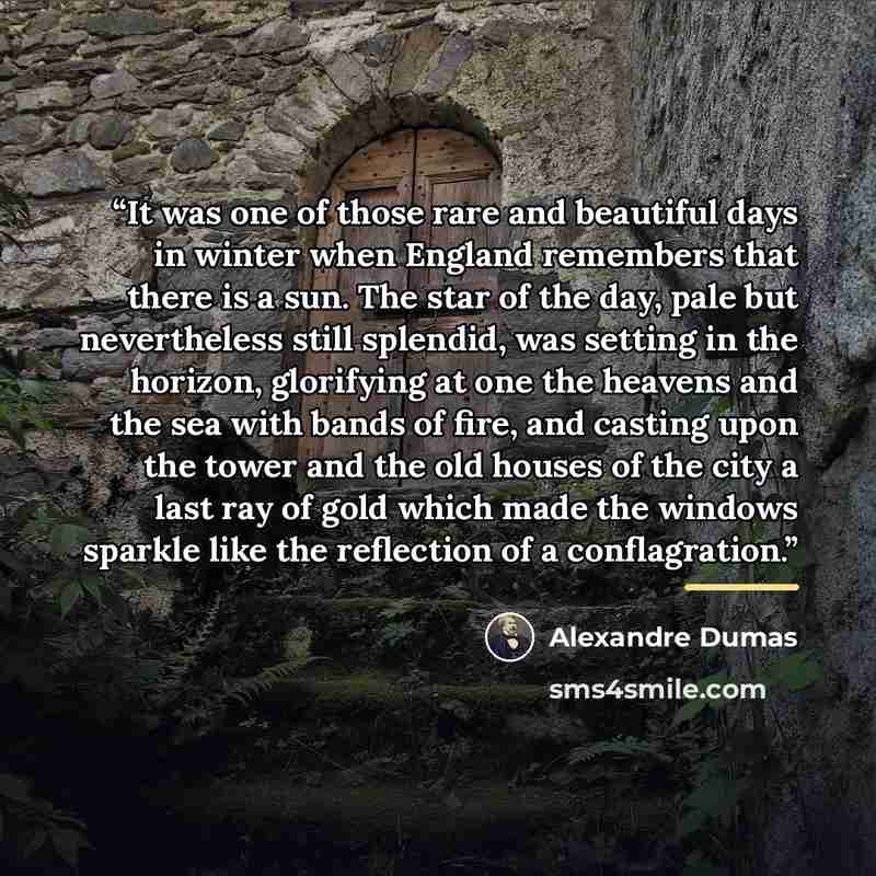 “It was one of those rare and beautiful days in winter when England remembers that there is a sun. The star of the day, pale but nevertheless still splendid, was setting in the horizon, glorifying at one the heavens and the sea with bands of fire, and casting upon the tower and the old houses of…” quote by Alexandre Dumas