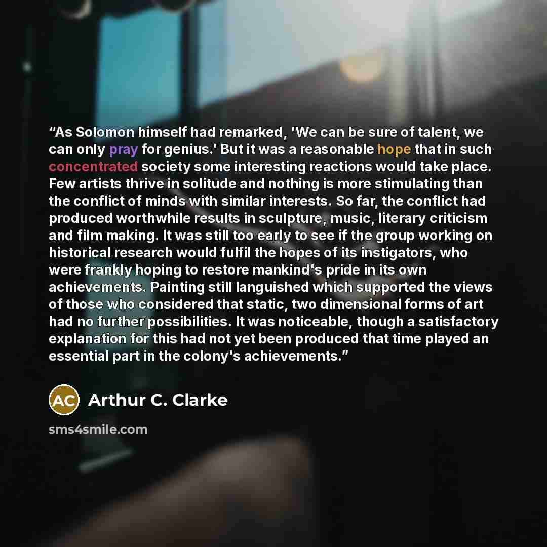 “As Solomon himself had remarked, 'We can be sure of talent, we can only pray for genius.' But it was a reasonable hope that in such concentrated society some interesting reactions would take place. Few artists thrive in solitude and nothing is more stimulating than the conflict of minds with…” quote by Arthur C. Clarke