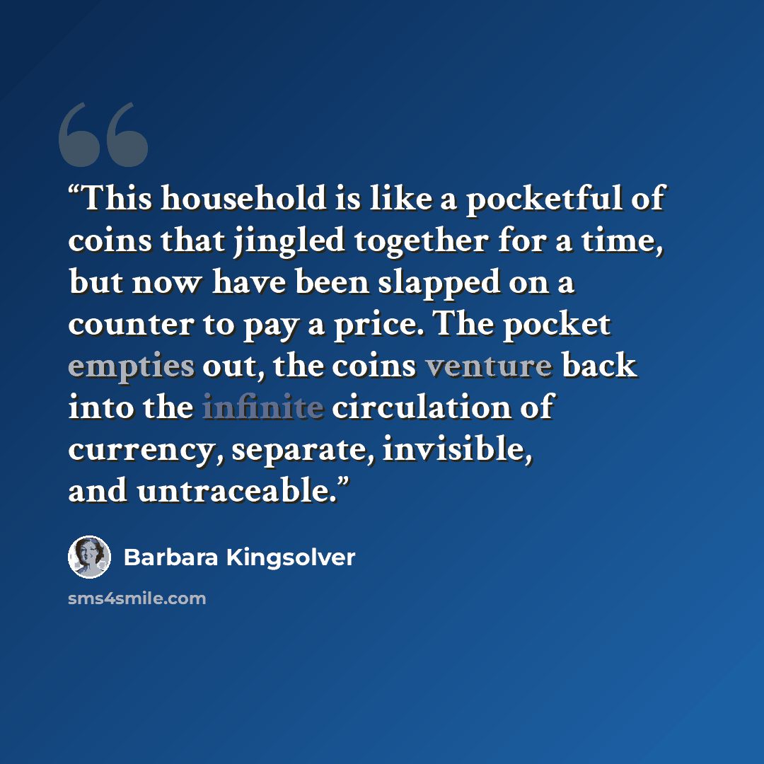 “This household is like a pocketful of coins that jingled together for a time, but now have been slapped on a counter to pay a price. The pocket empties out, the coins venture back into the infinite circulation of currency, separate, invisible, and untraceable.” quote by Barbara Kingsolver
