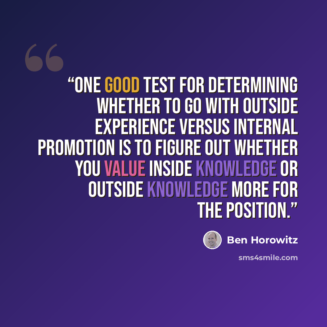 “One good test for determining whether to go with outside experience versus internal promotion is to figure out whether you value inside knowledge or outside knowledge more for the position.” quote by Ben Horowitz