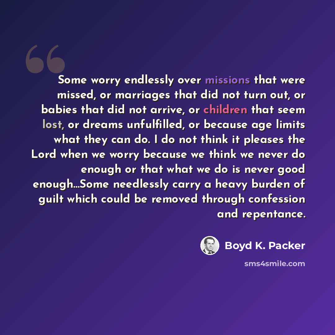 “Some worry endlessly over missions that were missed, or marriages that did not turn out, or babies that did not arrive, or children that seem lost, or dreams unfulfilled, or because age limits what they can do. I do not think it pleases the Lord when we worry because we think we never do enough or…” quote by Boyd K. Packer