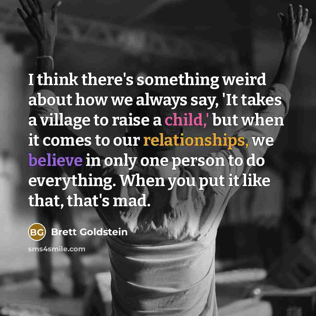 “I think there's something weird about how we always say, 'It takes a village to raise a child,' but when it comes to our relationships, we believe in only one person to do everything. When you put it like that, that's mad.” quote by Brett Goldstein