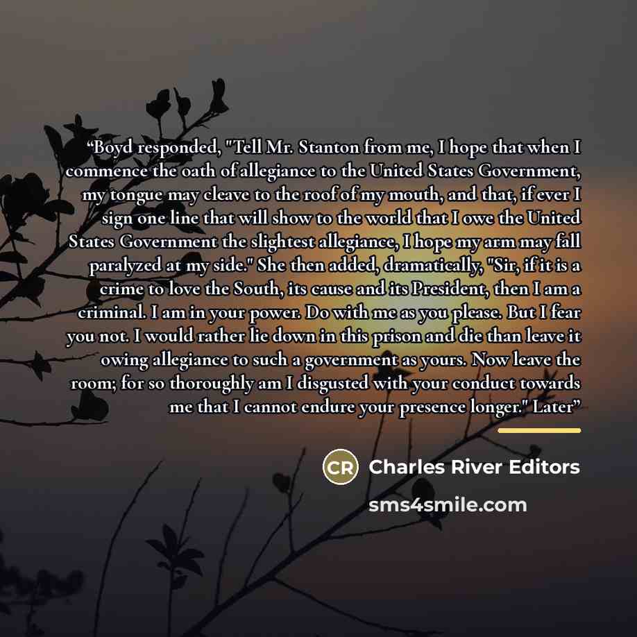 “Boyd responded, "Tell Mr. Stanton from me, I hope that when I commence the oath of allegiance to the United States Government, my tongue may cleave to the roof of my mouth, and that, if ever I sign one line that will show to the world that I owe the United States Government the slightest…” quote by Charles River Editors
