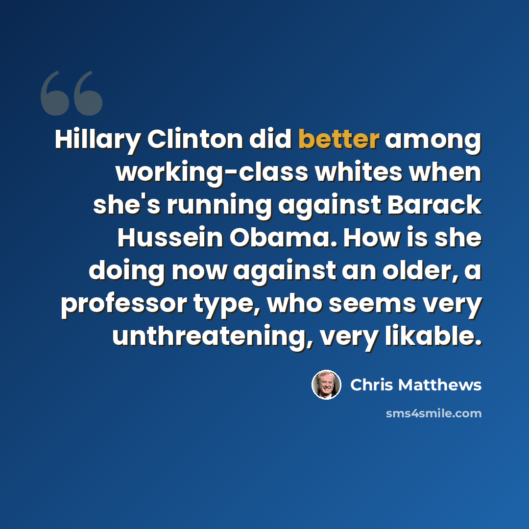 “Hillary Clinton did better among working-class whites when she's running against Barack Hussein Obama. How is she doing now against an older, a professor type, who seems very unthreatening, very likable.” quote by Chris Matthews
