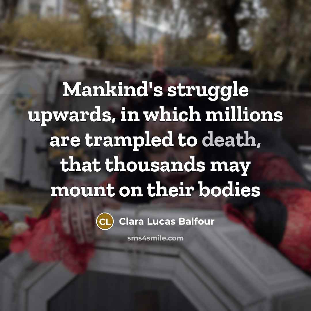 “Mankind's struggle upwards, in which millions are trampled to death, that thousands may mount on their bodies” quote by Clara Lucas Balfour