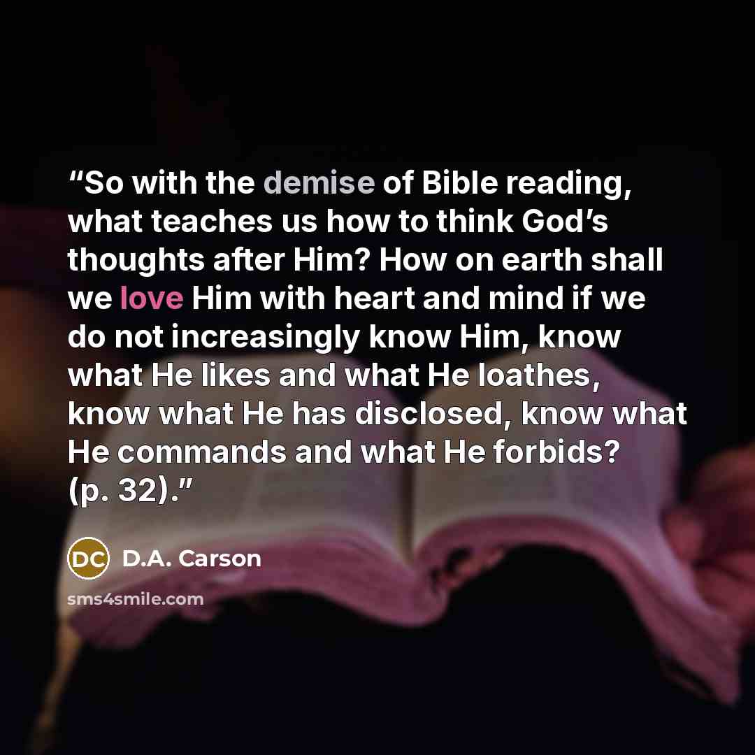 “So with the demise of Bible reading, what teaches us how to think God’s thoughts after Him? How on earth shall we love Him with heart and mind if we do not increasingly know Him, know what He likes and what He loathes, know what He has disclosed, know what He commands and what He forbids? (p. 32).” quote by D.A. Carson