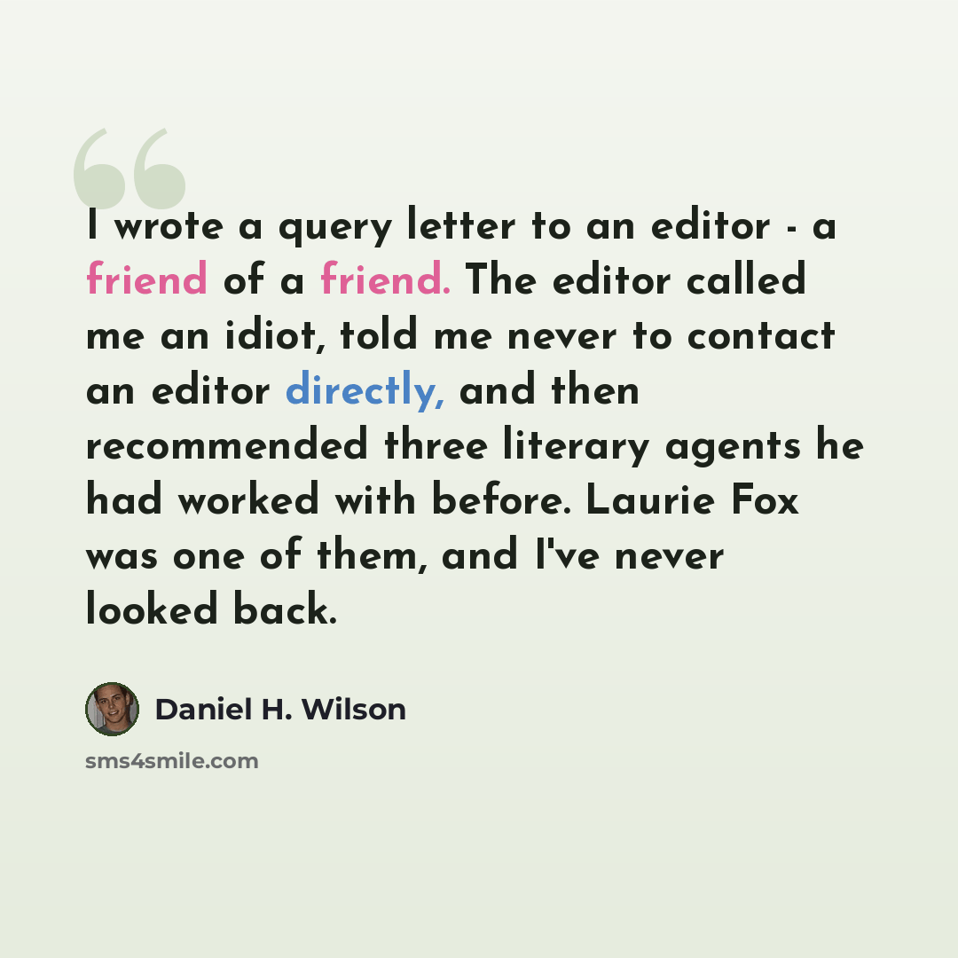 “I wrote a query letter to an editor - a friend of a friend. The editor called me an idiot, told me never to contact an editor directly, and then recommended three literary agents he had worked with before. Laurie Fox was one of them, and I've never looked back.” quote by Daniel H. Wilson