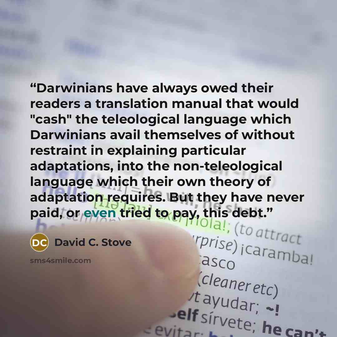 “Darwinians have always owed their readers a translation manual that would "cash" the teleological language which Darwinians avail themselves of without restraint in explaining particular adaptations, into the non-teleological language which their own theory of adaptation requires. But they have…” quote by David C. Stove