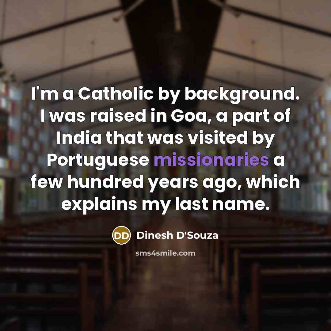 “I'm a Catholic by background. I was raised in Goa, a part of India that was visited by Portuguese missionaries a few hundred years ago, which explains my last name.” quote by Dinesh D'Souza