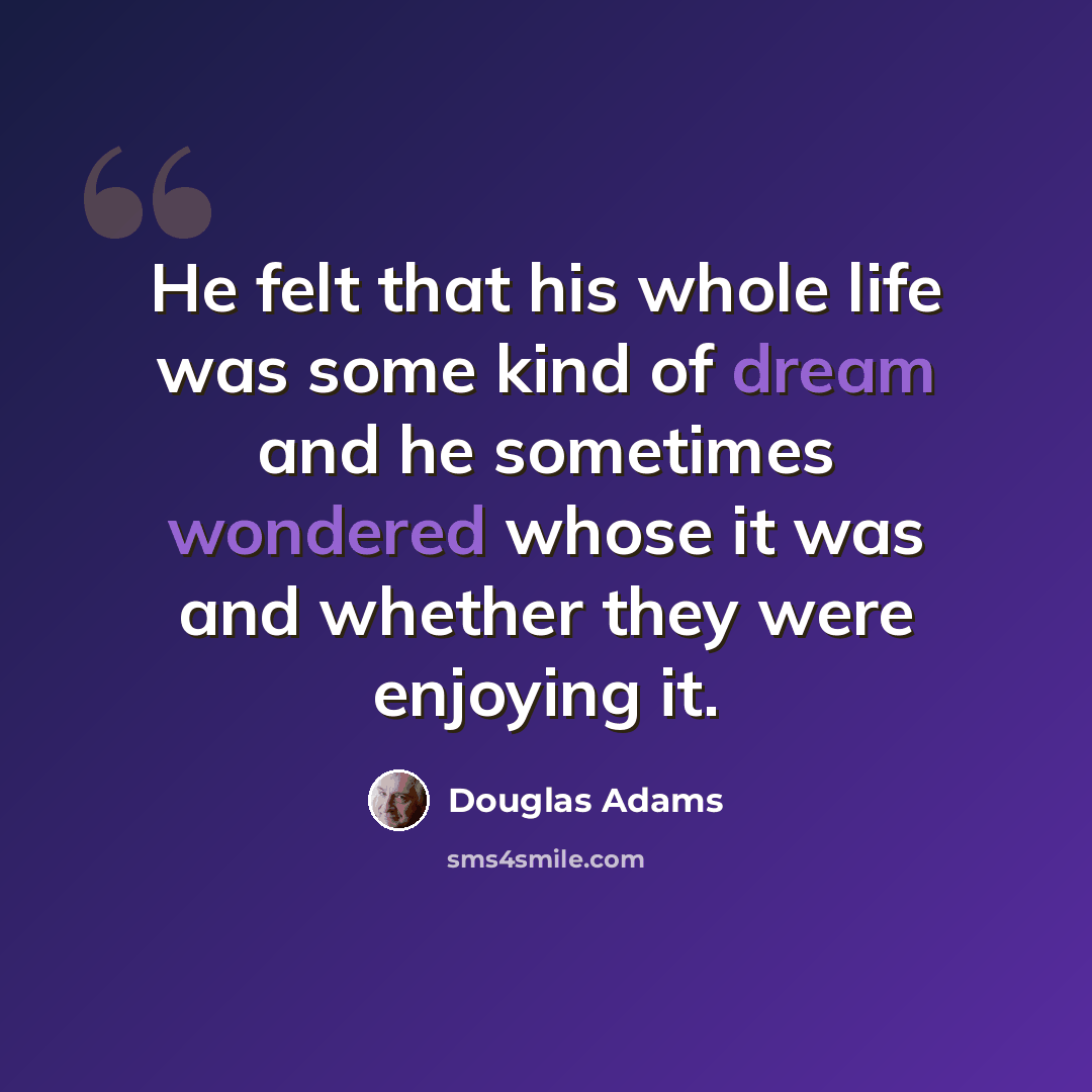 “He felt that his whole life was some kind of dream and he sometimes wondered whose it was and whether they were enjoying it.” quote by Douglas Adams