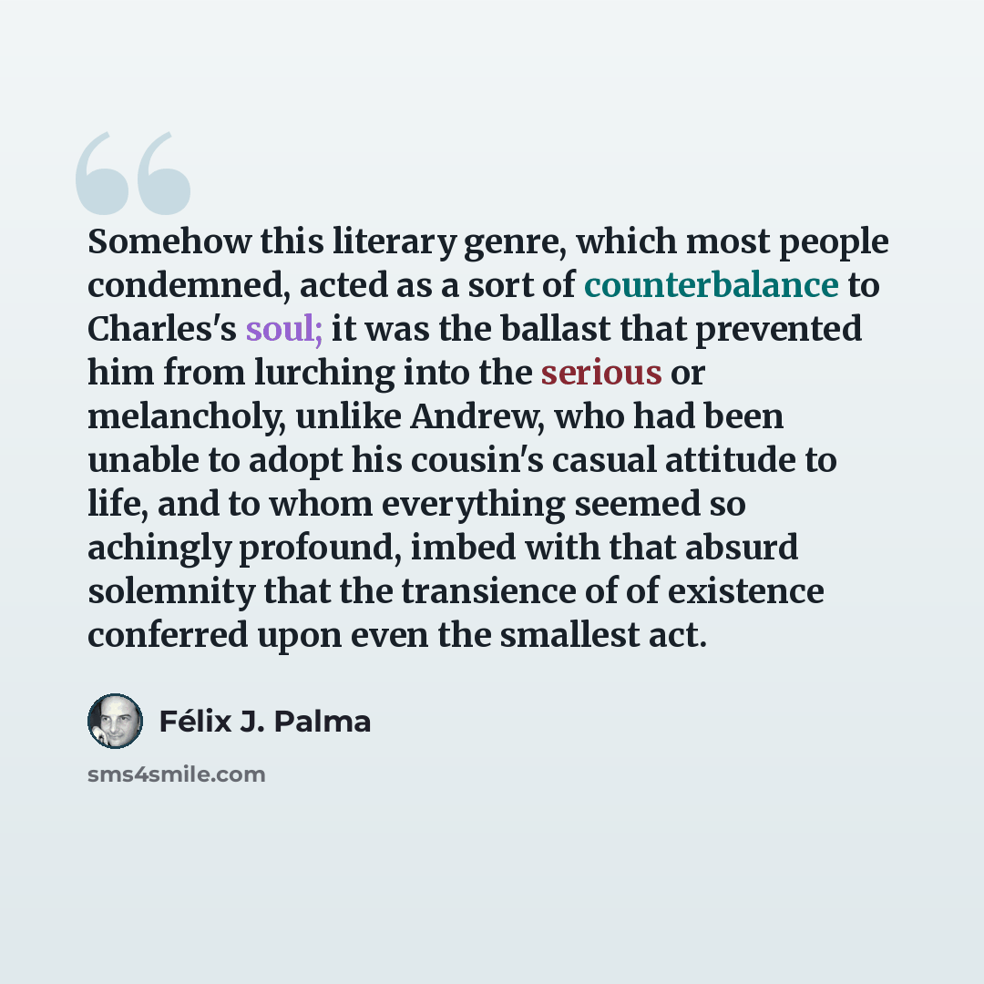 “Somehow this literary genre, which most people condemned, acted as a sort of counterbalance to Charles's soul; it was the ballast that prevented him from lurching into the serious or melancholy, unlike Andrew, who had been unable to adopt his cousin's casual attitude to life, and to whom…” quote by Félix J. Palma