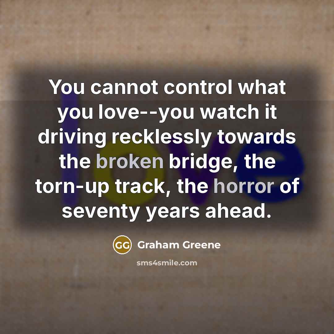 “You cannot control what you love--you watch it driving recklessly towards the broken bridge, the torn-up track, the horror of seventy years ahead.” quote by Graham Greene