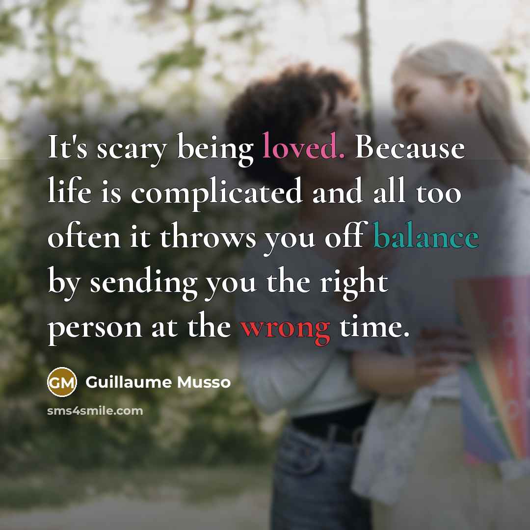 “It's scary being loved. Because life is complicated and all too often it throws you off balance by sending you the right person at the wrong time.” quote by Guillaume Musso