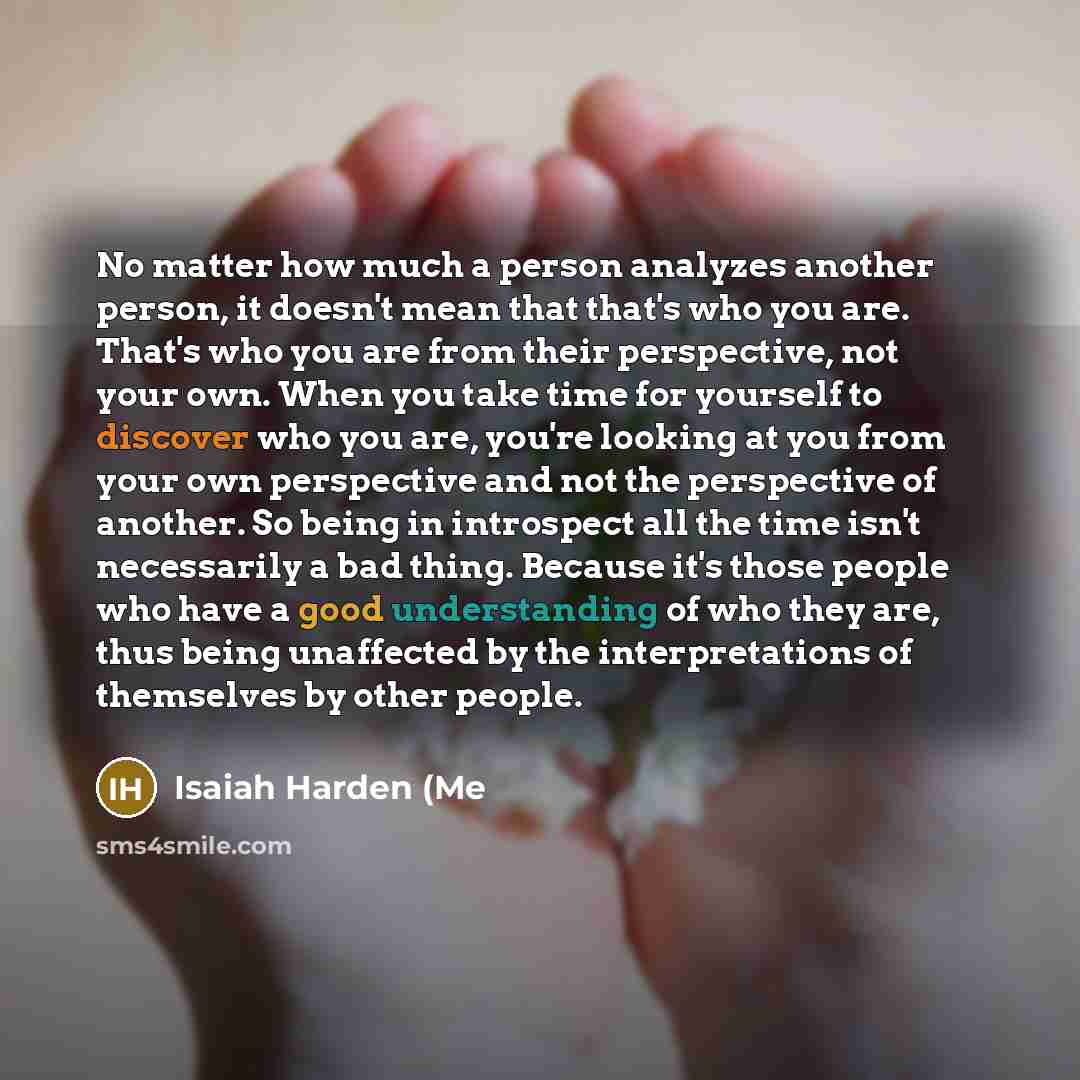 “No matter how much a person analyzes another person, it doesn't mean that that's who you are. That's who you are from their perspective, not your own. When you take time for yourself to discover who you are, you're looking at you from your own perspective and not the perspective of another. So…” quote by Isaiah Harden (Me