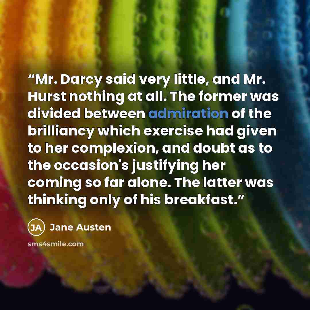 “Mr. Darcy said very little, and Mr. Hurst nothing at all. The former was divided between admiration of the brilliancy which exercise had given to her complexion, and doubt as to the occasion's justifying her coming so far alone. The latter was thinking only of his breakfast.” quote by Jane Austen