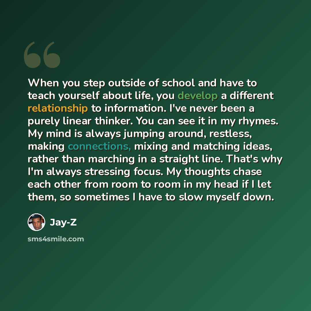 “When you step outside of school and have to teach yourself about life, you develop a different relationship to information. I've never been a purely linear thinker. You can see it in my rhymes. My mind is always jumping around, restless, making connections, mixing and matching ideas, rather than…” quote by Jay-Z