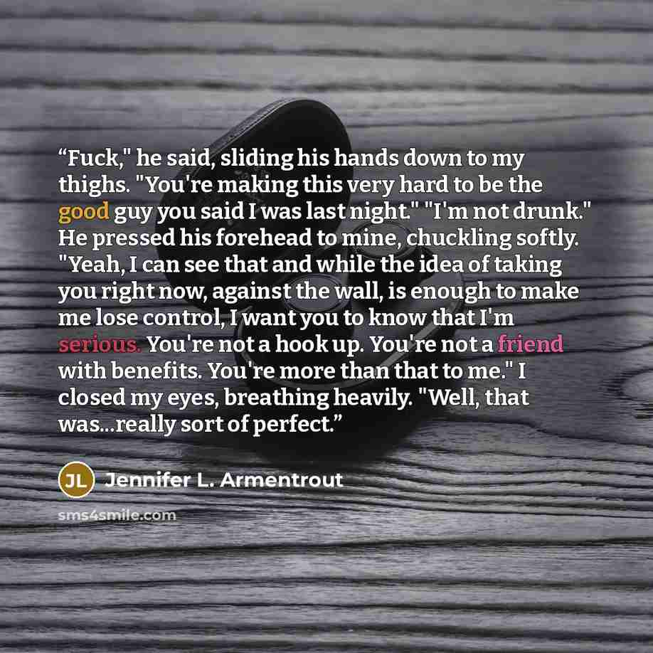 “Fuck," he said, sliding his hands down to my thighs. "You're making this very hard to be the good guy you said I was last night." "I'm not drunk." He pressed his forehead to mine, chuckling softly. "Yeah, I can see that and while the idea of taking you right now, against the wall, is enough to…” quote by Jennifer L. Armentrout