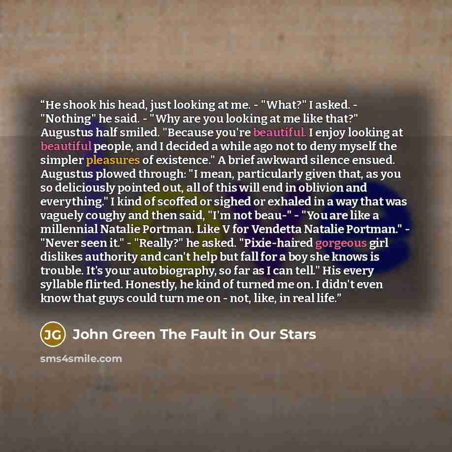 “He shook his head, just looking at me. - "What?" I asked. - "Nothing" he said. - "Why are you looking at me like that?" Augustus half smiled. "Because you're beautiful. I enjoy looking at beautiful people, and I decided a while ago not to deny myself the simpler pleasures of existence." A brief…” quote by John Green The Fault in Our Stars