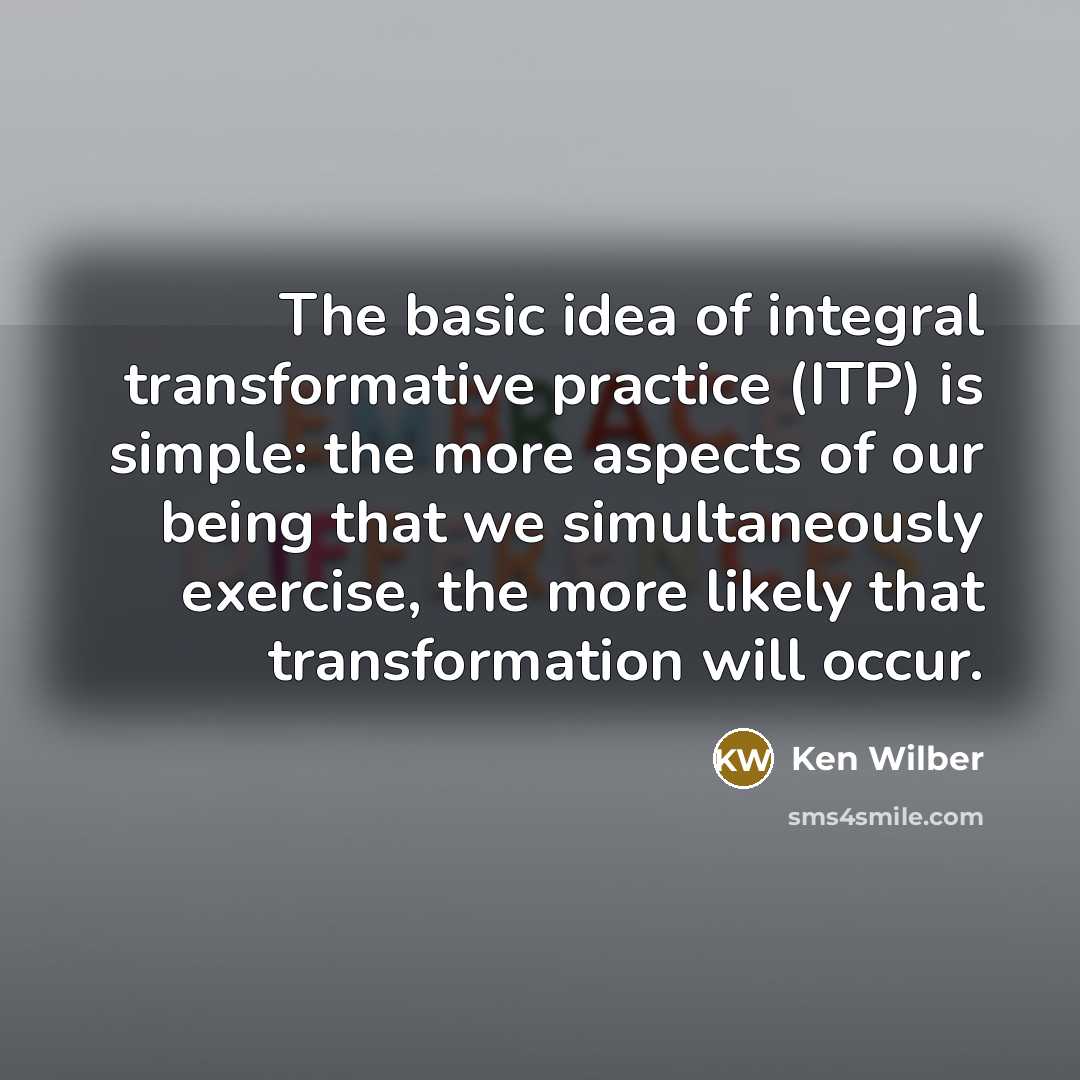 “The basic idea of integral transformative practice (ITP) is simple: the more aspects of our being that we simultaneously exercise, the more likely that transformation will occur.” quote by Ken Wilber