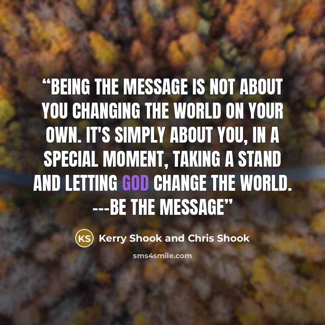 “Being the message is not about you changing the world on your own. It's simply about you, in a special moment, taking a stand and letting God change the world. ---Be the Message” quote by Kerry Shook and Chris Shook