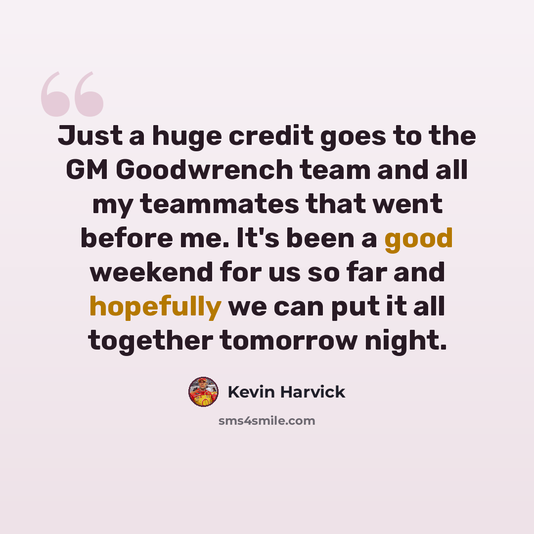 “Just a huge credit goes to the GM Goodwrench team and all my teammates that went before me. It's been a good weekend for us so far and hopefully we can put it all together tomorrow night.” quote by Kevin Harvick
