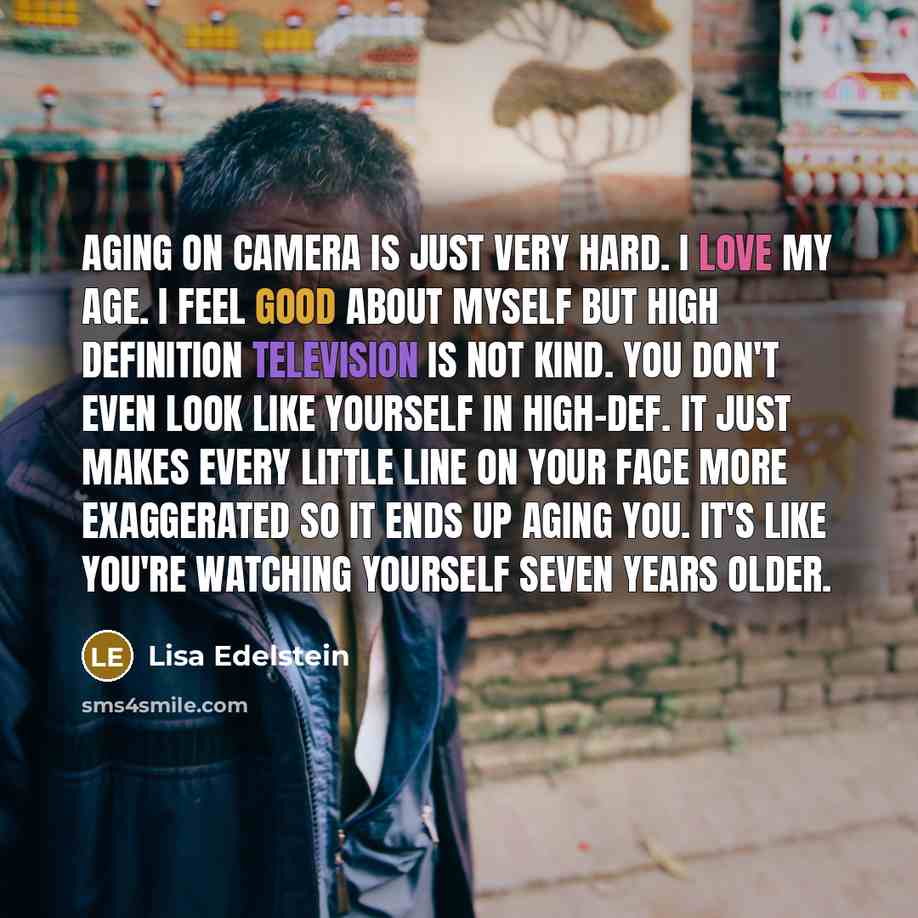 “Aging on camera is just very hard. I love my age. I feel good about myself but high definition television is not kind. You don't even look like yourself in high-def. It just makes every little line on your face more exaggerated so it ends up aging you. It's like you're watching yourself seven…” quote by Lisa Edelstein