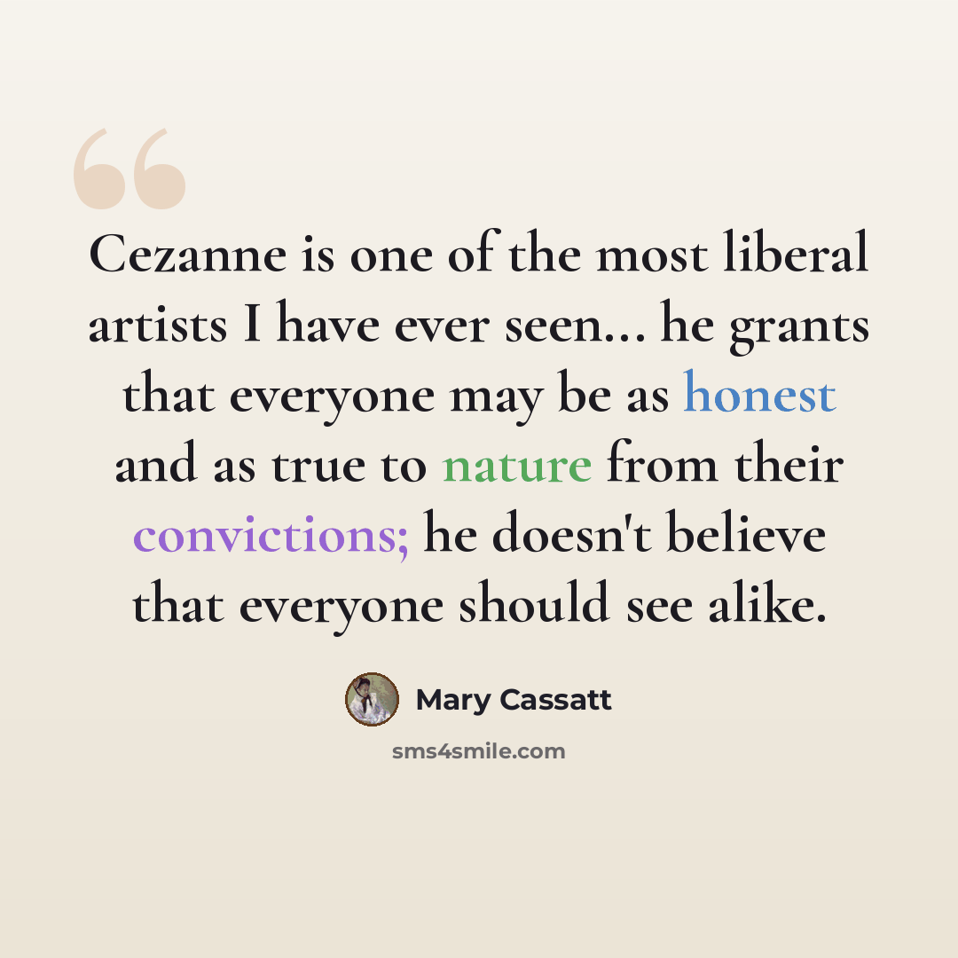 “Cezanne is one of the most liberal artists I have ever seen... he grants that everyone may be as honest and as true to nature from their convictions; he doesn't believe that everyone should see alike.” quote by Mary Cassatt