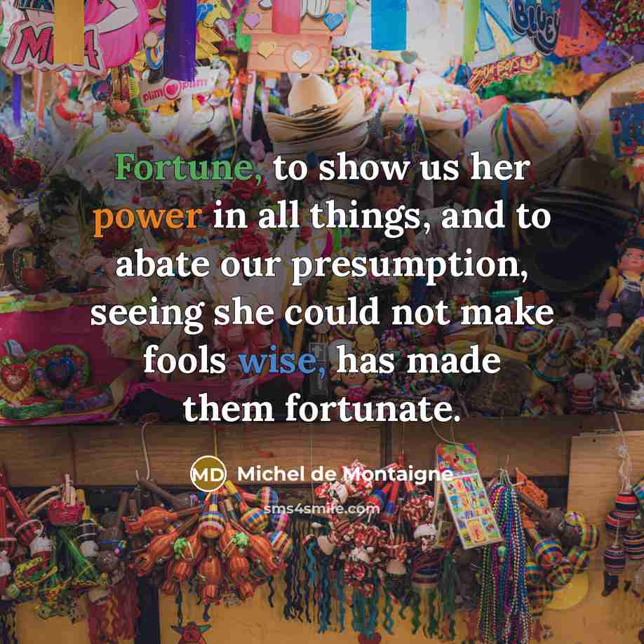 “Fortune, to show us her power in all things, and to abate our presumption, seeing she could not make fools wise, has made them fortunate.” quote by Michel de Montaigne