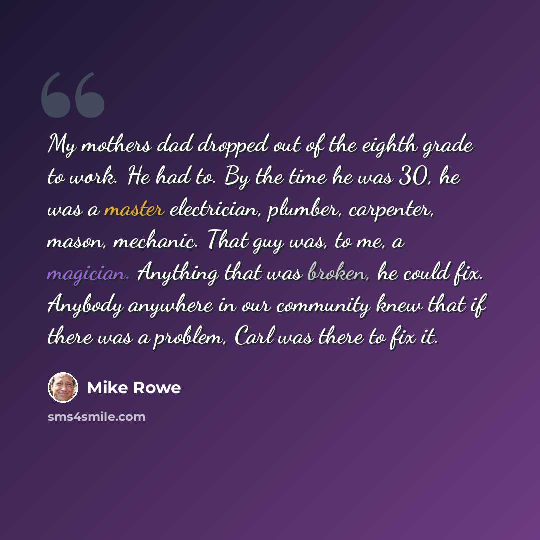 “My mothers dad dropped out of the eighth grade to work. He had to. By the time he was 30, he was a master electrician, plumber, carpenter, mason, mechanic. That guy was, to me, a magician. Anything that was broken, he could fix. Anybody anywhere in our community knew that if there was a problem…” quote by Mike Rowe