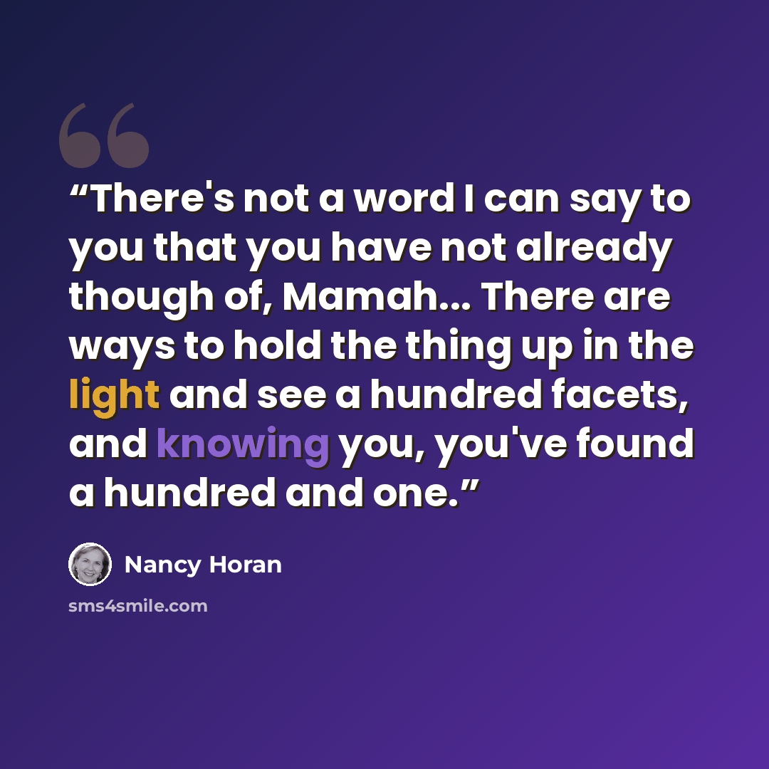 “There's not a word I can say to you that you have not already though of, Mamah... There are ways to hold the thing up in the light and see a hundred facets, and knowing you, you've found a hundred and one.” quote by Nancy Horan