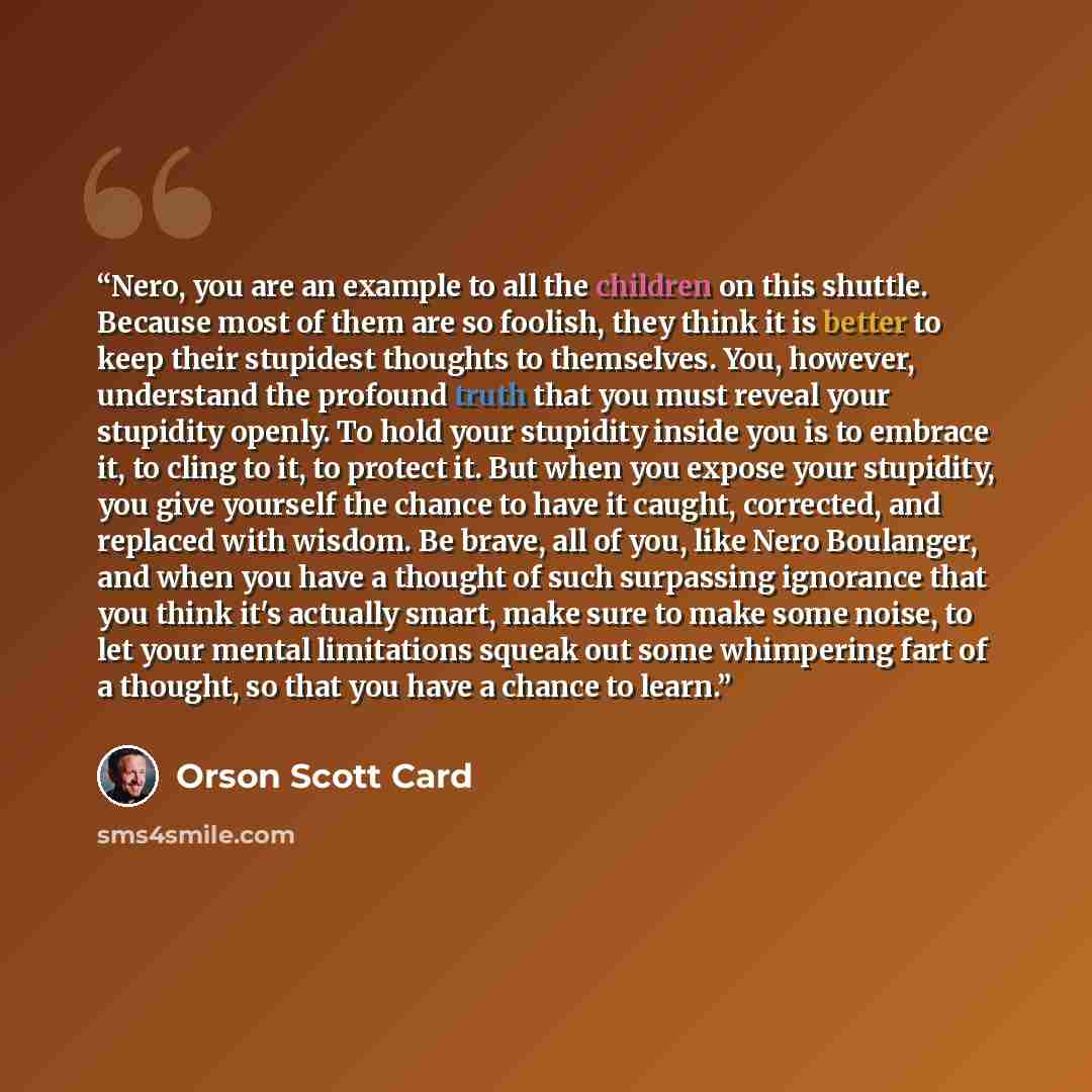 “Nero, you are an example to all the children on this shuttle. Because most of them are so foolish, they think it is better to keep their stupidest thoughts to themselves. You, however, understand the profound truth that you must reveal your stupidity openly. To hold your stupidity inside you is to…” quote by Orson Scott Card