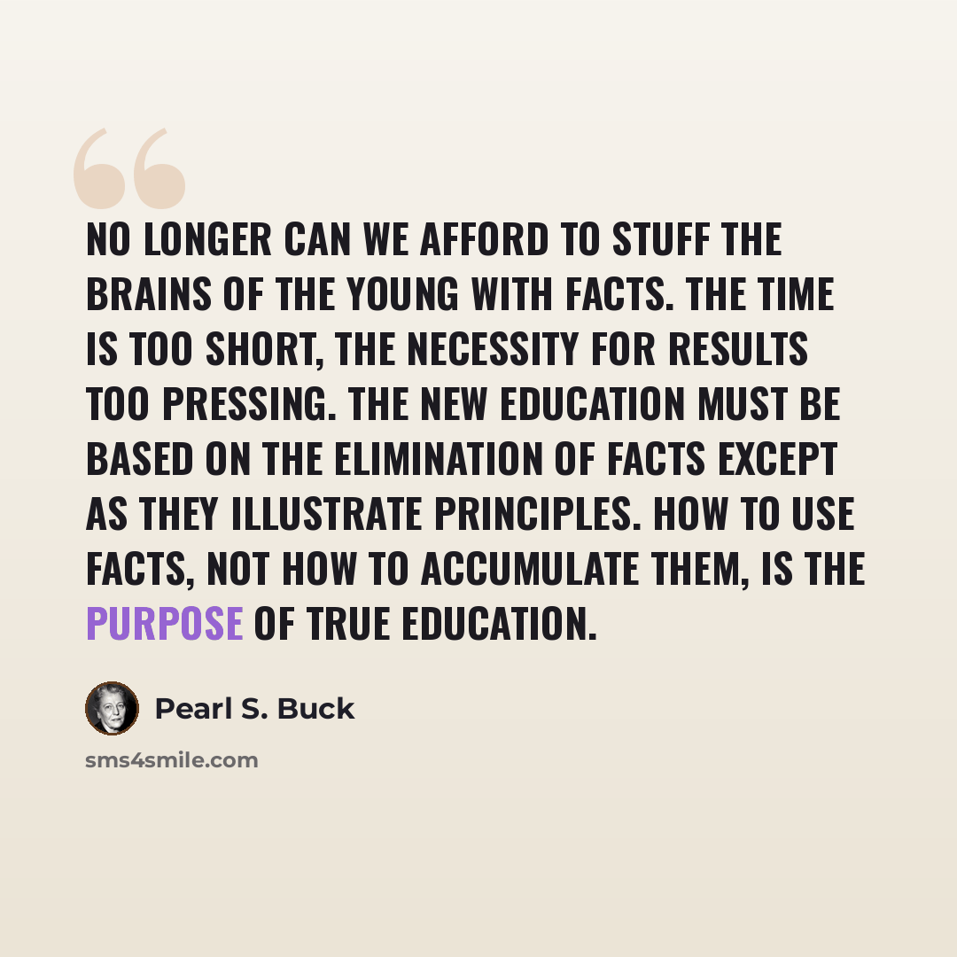 “No longer can we afford to stuff the brains of the young with facts. The time is too short, the necessity for results too pressing. The new education must be based on the elimination of facts except as they illustrate principles. How to use facts, not how to accumulate them, is the purpose of true…” quote by Pearl S. Buck