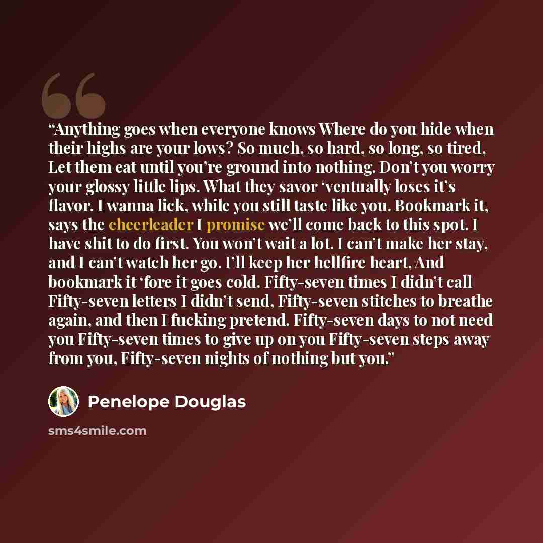 “Anything goes when everyone knows Where do you hide when their highs are your lows? So much, so hard, so long, so tired, Let them eat until you’re ground into nothing. Don’t you worry your glossy little lips. What they savor ‘ventually loses it’s flavor. I wanna lick, while you still taste like…” quote by Penelope Douglas