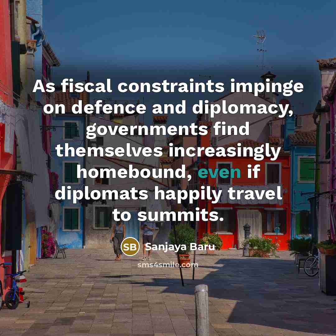 “As fiscal constraints impinge on defence and diplomacy, governments find themselves increasingly homebound, even if diplomats happily travel to summits.” quote by Sanjaya Baru