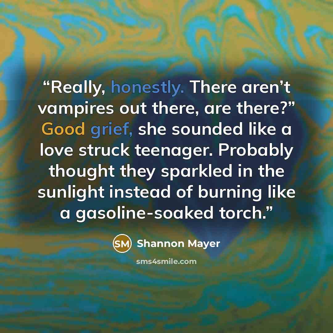 “Really, honestly. There aren’t vampires out there, are there?” Good grief, she sounded like a love struck teenager. Probably thought they sparkled in the sunlight instead of burning like a gasoline-soaked torch.” quote by Shannon Mayer