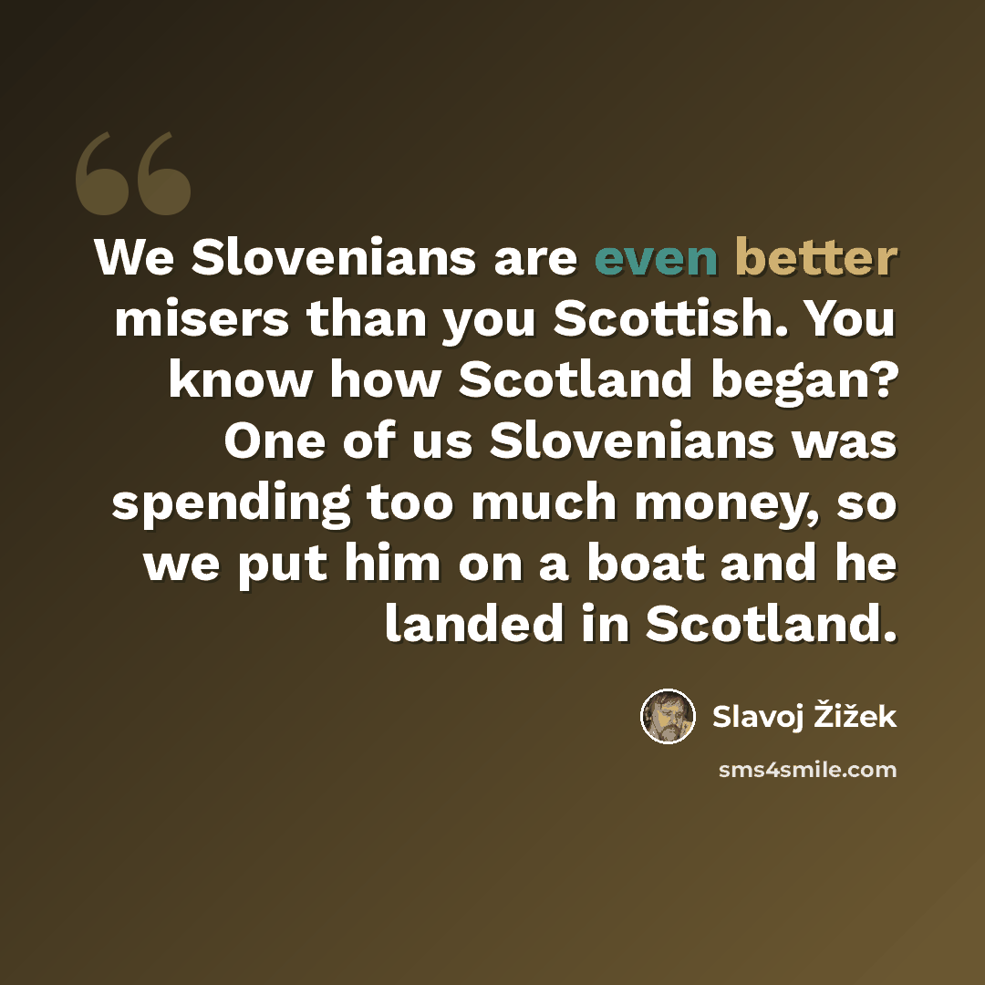 “We Slovenians are even better misers than you Scottish. You know how Scotland began? One of us Slovenians was spending too much money, so we put him on a boat and he landed in Scotland.” quote by Slavoj Žižek