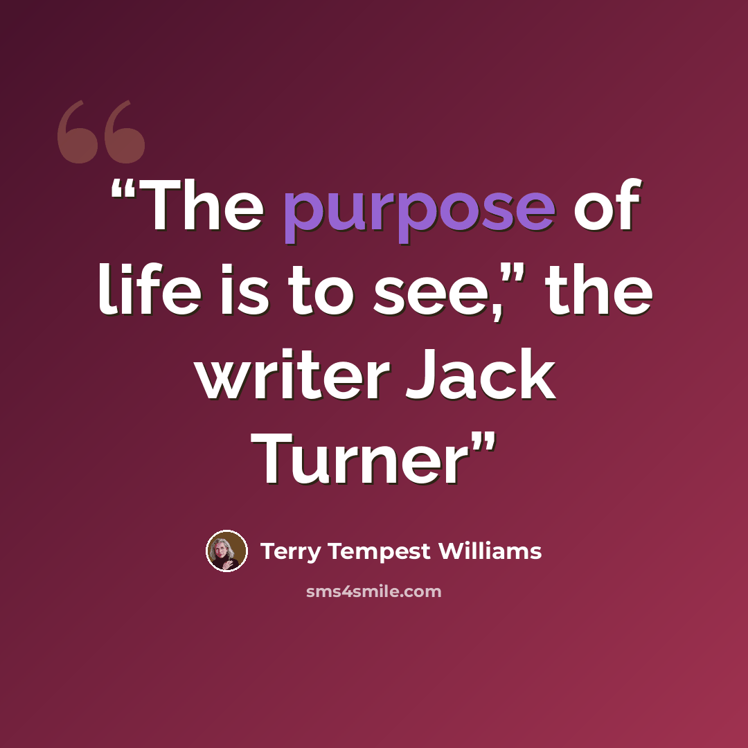 “The purpose of life is to see,” the writer Jack Turner” quote by Terry Tempest Williams