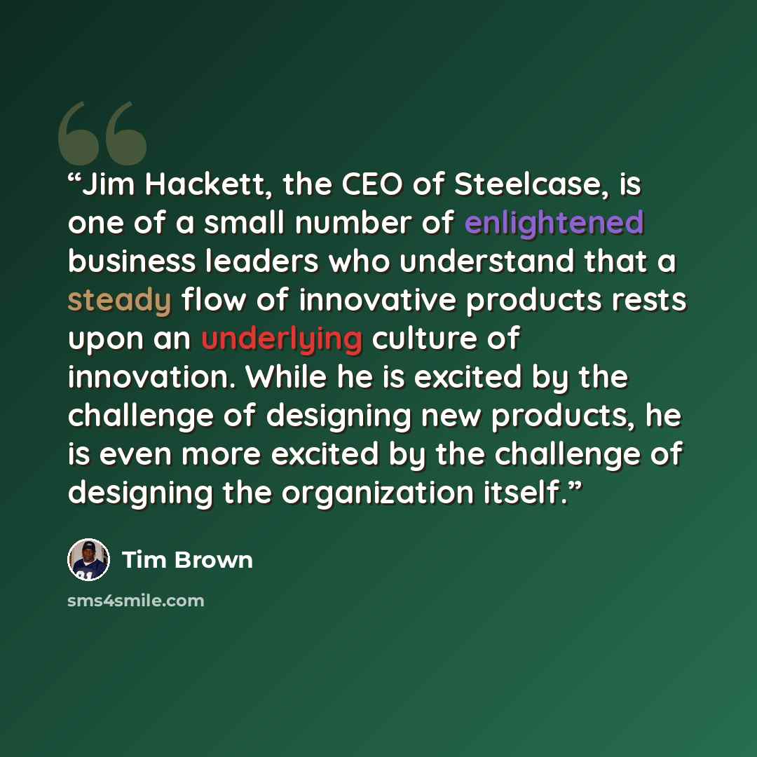“Jim Hackett, the CEO of Steelcase, is one of a small number of enlightened business leaders who understand that a steady flow of innovative products rests upon an underlying culture of innovation. While he is excited by the challenge of designing new products, he is even more excited by the…” quote by Tim Brown