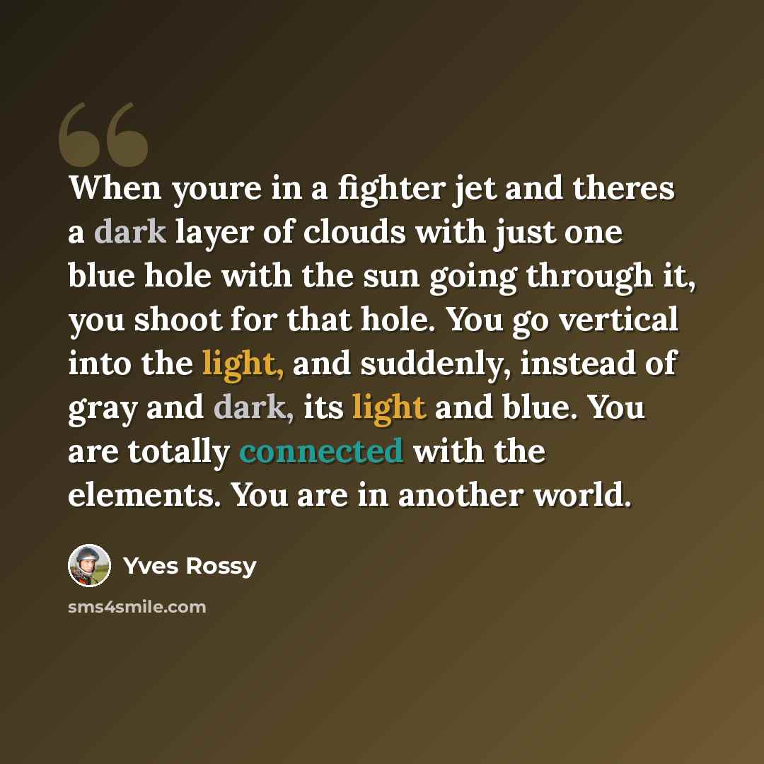“When youre in a fighter jet and theres a dark layer of clouds with just one blue hole with the sun going through it, you shoot for that hole. You go vertical into the light, and suddenly, instead of gray and dark, its light and blue. You are totally connected with the elements. You are in another…” quote by Yves Rossy