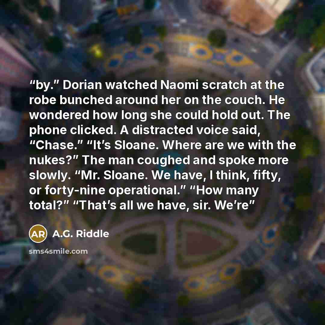 “by.” Dorian watched Naomi scratch at the robe bunched around her on the couch. He wondered how long she could hold out. The phone clicked. A distracted voice said, “Chase.” “It’s Sloane. Where are we with the nukes?” The man coughed and spoke more slowly. “Mr. Sloane. We have, I think, fifty, or…” quote by A.G. Riddle